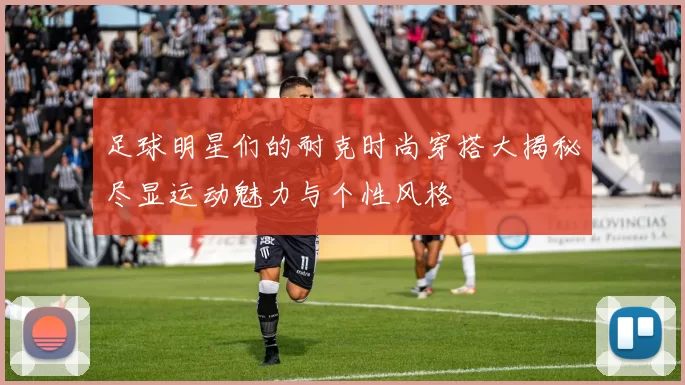足球明星们的耐克时尚穿搭大揭秘尽显运动魅力与个性风格