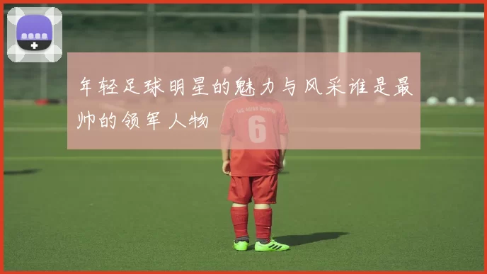 年轻足球明星的魅力与风采谁是最帅的领军人物