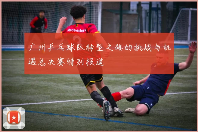 广州乒乓球队转型之路的挑战与机遇总决赛特别报道