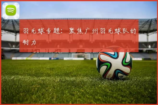 羽毛球专题：聚焦广州羽毛球队的耐力