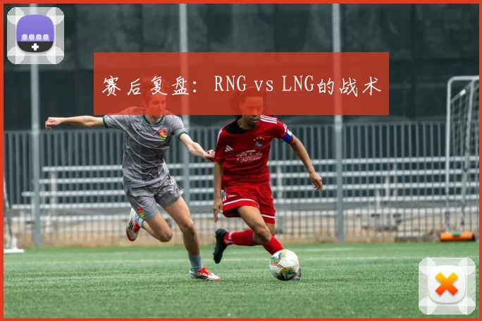 赛后复盘：RNG vs LNG的战术