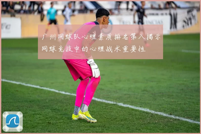 广州网球队心理素质排名第八揭示网球竞技中的心理战术重要性