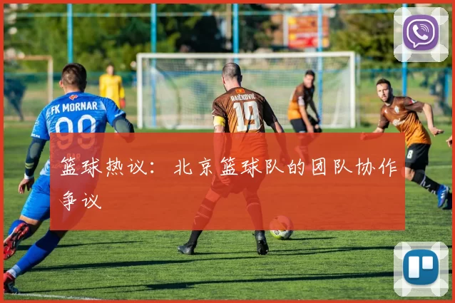 篮球热议：北京篮球队的团队协作争议